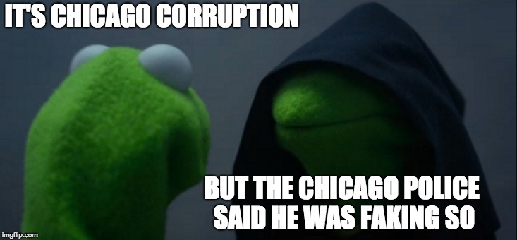 Evil Kermit Meme | IT'S CHICAGO CORRUPTION BUT THE CHICAGO POLICE SAID HE WAS FAKING SO | image tagged in memes,evil kermit | made w/ Imgflip meme maker