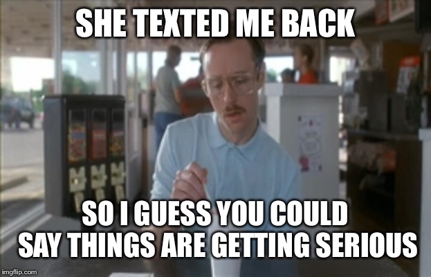 So I Guess You Can Say Things Are Getting Pretty Serious Meme | SHE TEXTED ME BACK SO I GUESS YOU COULD SAY THINGS ARE GETTING SERIOUS | image tagged in memes,so i guess you can say things are getting pretty serious | made w/ Imgflip meme maker