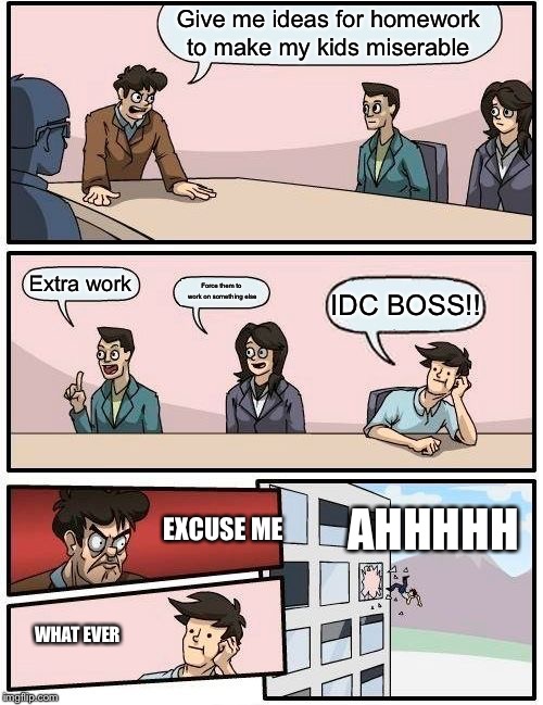 Boardroom Meeting Suggestion | Give me ideas for homework to make my kids miserable; Extra work; Force them to work on something else; IDC BOSS!! AHHHHH; EXCUSE ME; WHAT EVER | image tagged in memes,boardroom meeting suggestion | made w/ Imgflip meme maker