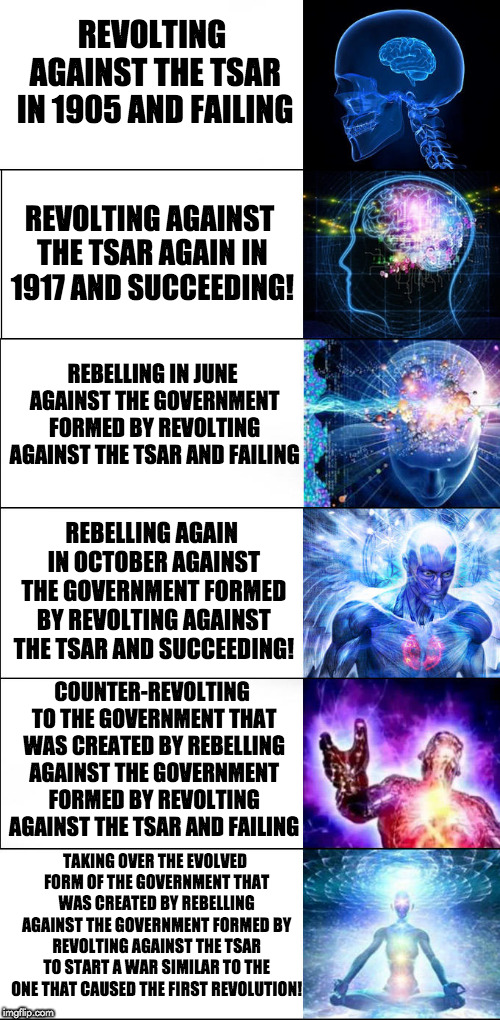 Expanding Brain Six Stages | REVOLTING AGAINST THE TSAR IN 1905 AND FAILING; REVOLTING AGAINST THE TSAR AGAIN IN 1917 AND SUCCEEDING! REBELLING IN JUNE AGAINST THE GOVERNMENT FORMED BY REVOLTING AGAINST THE TSAR AND FAILING; REBELLING AGAIN IN OCTOBER AGAINST THE GOVERNMENT FORMED BY REVOLTING AGAINST THE TSAR AND SUCCEEDING! COUNTER-REVOLTING TO THE GOVERNMENT THAT WAS CREATED BY REBELLING AGAINST THE GOVERNMENT FORMED BY REVOLTING AGAINST THE TSAR AND FAILING; TAKING OVER THE EVOLVED FORM OF THE GOVERNMENT THAT WAS CREATED BY REBELLING AGAINST THE GOVERNMENT FORMED BY REVOLTING AGAINST THE TSAR TO START A WAR SIMILAR TO THE ONE THAT CAUSED THE FIRST REVOLUTION! | image tagged in expanding brain six stages | made w/ Imgflip meme maker