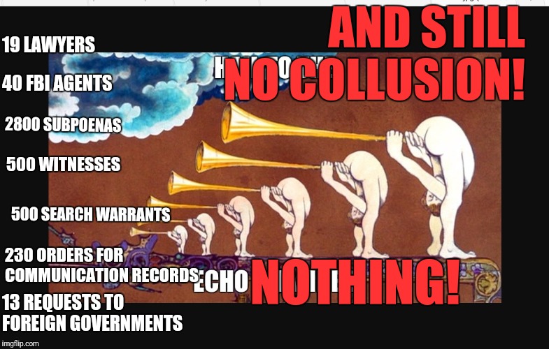 Nothing! No colusion!  | AND STILL NO COLLUSION! 19 LAWYERS; 40 FBI AGENTS; 2800 SUBPOENAS; 500 WITNESSES; 500 SEARCH WARRANTS; NOTHING! 230 ORDERS FOR COMMUNICATION RECORDS; 13 REQUESTS TO FOREIGN GOVERNMENTS | image tagged in no collusion,truth,corrupt hrc,qanon,military tribunals,treason | made w/ Imgflip meme maker
