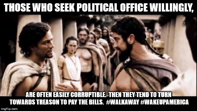 300 |  THOSE WHO SEEK POLITICAL OFFICE WILLINGLY, ARE OFTEN EASILY CORRUPTIBLE.  THEN THEY TEND TO TURN TOWARDS TREASON TO PAY THE BILLS.  #WALKAWAY #WAKEUPAMERICA | image tagged in 300 | made w/ Imgflip meme maker