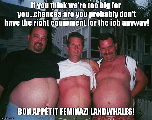 beer-bellies | If you think we're too big for you...chances are you probably don't have the right equipment for the job anyway! BON APPÉTIT FEMINAZI LANDWHALES! | image tagged in beer-bellies | made w/ Imgflip meme maker