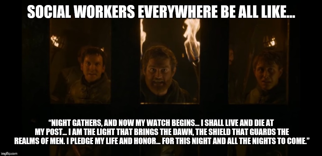 SOCIAL WORKERS EVERYWHERE BE ALL LIKE... “NIGHT GATHERS, AND NOW MY WATCH BEGINS... I SHALL LIVE AND DIE AT MY POST... I AM THE LIGHT THAT BRINGS THE DAWN, THE SHIELD THAT GUARDS THE REALMS OF MEN. I PLEDGE MY LIFE AND HONOR... FOR THIS NIGHT AND ALL THE NIGHTS TO COME.” | image tagged in social justice warriors | made w/ Imgflip meme maker