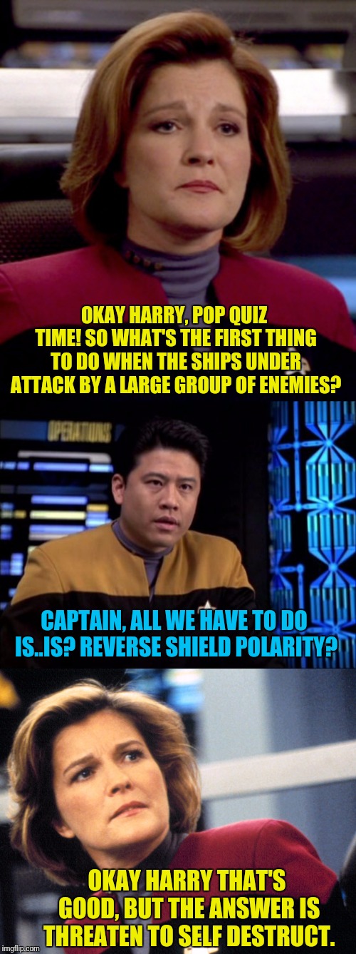 It's The Janeway Or The Janeway | OKAY HARRY, POP QUIZ TIME! SO WHAT'S THE FIRST THING TO DO WHEN THE SHIPS UNDER ATTACK BY A LARGE GROUP OF ENEMIES? CAPTAIN, ALL WE HAVE TO DO IS..IS? REVERSE SHIELD POLARITY? OKAY HARRY THAT'S GOOD, BUT THE ANSWER IS THREATEN TO SELF DESTRUCT. | image tagged in star trek voyager,janeway,self,destruction,captain | made w/ Imgflip meme maker