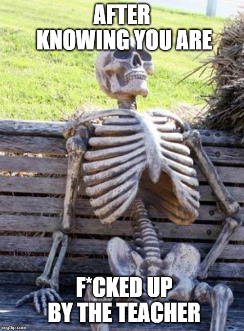 Waiting Skeleton Meme | AFTER KNOWING YOU ARE; F*CKED UP BY THE TEACHER | image tagged in memes,waiting skeleton | made w/ Imgflip meme maker