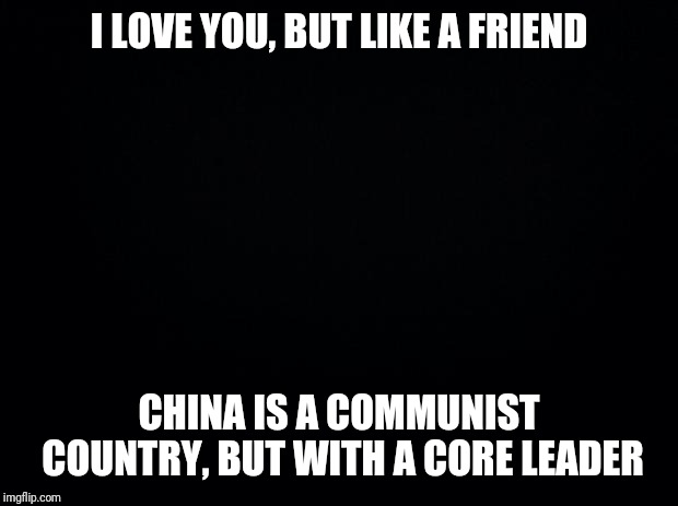 Black background | I LOVE YOU, BUT LIKE A FRIEND; CHINA IS A COMMUNIST COUNTRY, BUT WITH A CORE LEADER | image tagged in black background | made w/ Imgflip meme maker