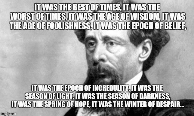 Charles Dickens | IT WAS THE BEST OF TIMES, IT WAS THE WORST OF TIMES, IT WAS THE AGE OF WISDOM, IT WAS THE AGE OF FOOLISHNESS, IT WAS THE EPOCH OF BELIEF, IT WAS THE EPOCH OF INCREDULITY, IT WAS THE SEASON OF LIGHT, IT WAS THE SEASON OF DARKNESS, IT WAS THE SPRING OF HOPE, IT WAS THE WINTER OF DESPAIR… | image tagged in charles dickens | made w/ Imgflip meme maker