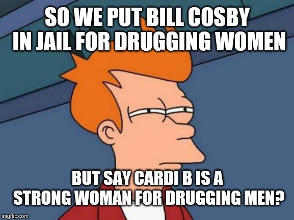 Futurama Fry | SO WE PUT BILL COSBY IN JAIL FOR DRUGGING WOMEN; BUT SAY CARDI B IS A STRONG WOMAN FOR DRUGGING MEN? | image tagged in memes,futurama fry | made w/ Imgflip meme maker