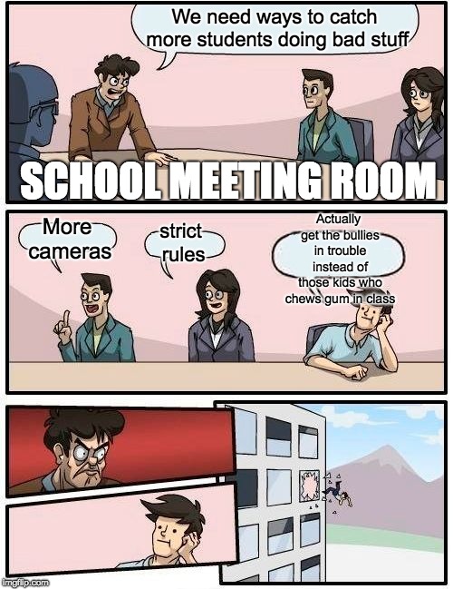 Why don't teachers get bullies in trouble? | We need ways to catch more students doing bad stuff; SCHOOL MEETING ROOM; Actually get the bullies in trouble instead of those kids who chews gum in class; More cameras; strict rules | image tagged in memes,boardroom meeting suggestion,bully,school | made w/ Imgflip meme maker
