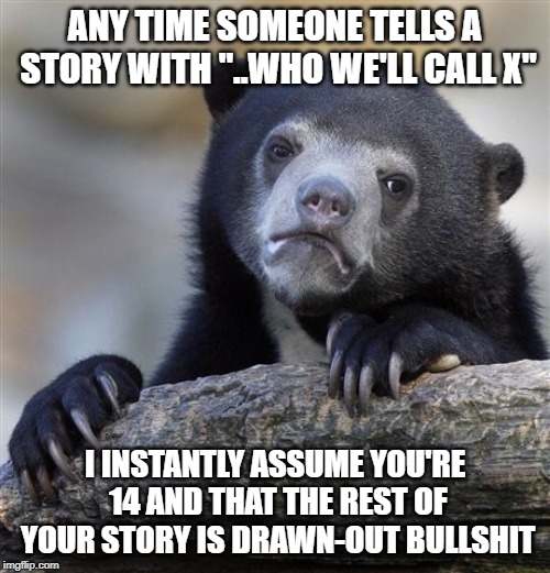 Confession Bear Meme | ANY TIME SOMEONE TELLS A STORY WITH "..WHO WE'LL CALL X"; I INSTANTLY ASSUME YOU'RE 14 AND THAT THE REST OF YOUR STORY IS DRAWN-OUT BULLSHIT | image tagged in memes,confession bear | made w/ Imgflip meme maker