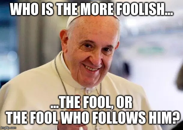 WHO IS THE MORE FOOLISH... ...THE FOOL, OR THE FOOL WHO FOLLOWS HIM? | image tagged in pope francis | made w/ Imgflip meme maker