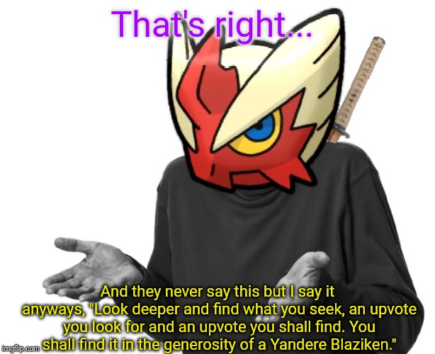 I guess I'll (Blaze the Blaziken) | That's right... And they never say this but I say it anyways, "Look deeper and find what you seek, an upvote you look for and an upvote you  | image tagged in i guess i'll blaze the blaziken | made w/ Imgflip meme maker