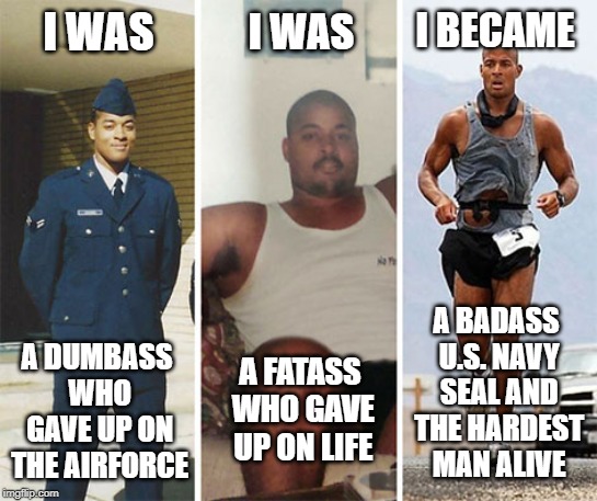 David Goggins - Never Give Up! | I WAS; I WAS; I BECAME; A BADASS U.S. NAVY SEAL AND THE HARDEST MAN ALIVE; A DUMBASS WHO GAVE UP ON THE AIRFORCE; A FATASS WHO GAVE UP ON LIFE | image tagged in memes,david goggins,thug life,navy seals,hero,success | made w/ Imgflip meme maker
