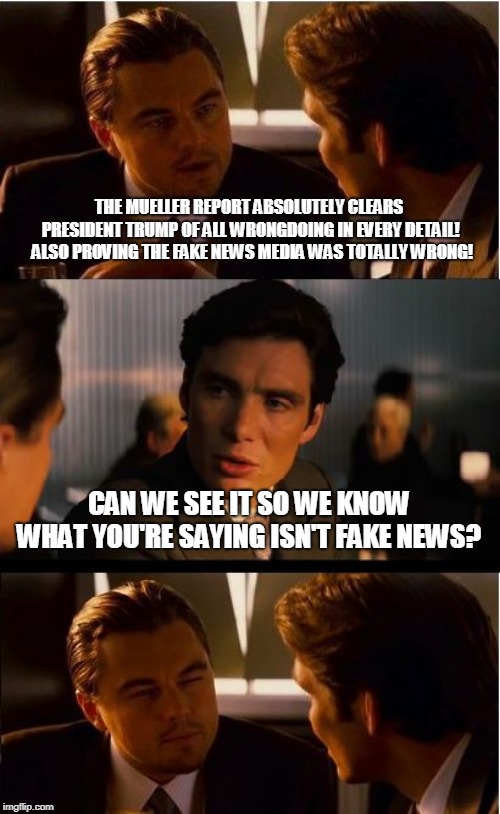 Inception |  THE MUELLER REPORT ABSOLUTELY CLEARS PRESIDENT TRUMP OF ALL WRONGDOING IN EVERY DETAIL!  ALSO PROVING THE FAKE NEWS MEDIA WAS TOTALLY WRONG! CAN WE SEE IT SO WE KNOW WHAT YOU'RE SAYING ISN'T FAKE NEWS? | image tagged in memes,inception | made w/ Imgflip meme maker