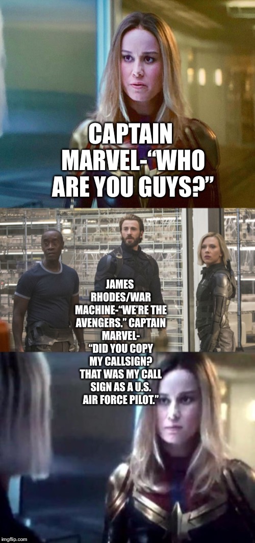 Captain Marvel meets The Avengers  | CAPTAIN MARVEL-“WHO ARE YOU GUYS?”; JAMES RHODES/WAR MACHINE-“WE’RE THE AVENGERS.”
CAPTAIN MARVEL- “DID YOU COPY MY CALLSIGN? THAT WAS MY CALL SIGN AS A U.S. AIR FORCE PILOT.” | image tagged in funny memes,prediction,captain marvel,avengers,avengers endgame | made w/ Imgflip meme maker