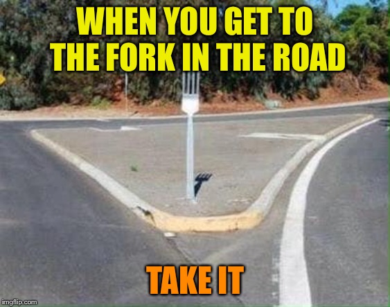 WHEN YOU GET TO THE FORK IN THE ROAD; TAKE IT | image tagged in fork | made w/ Imgflip meme maker