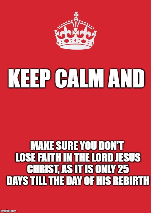 Keep Calm And Carry On Red Meme | KEEP CALM AND; MAKE SURE YOU DON'T LOSE FAITH IN THE LORD JESUS CHRIST, AS IT IS ONLY 25 DAYS TILL THE DAY OF HIS REBIRTH | image tagged in memes,keep calm and carry on red | made w/ Imgflip meme maker