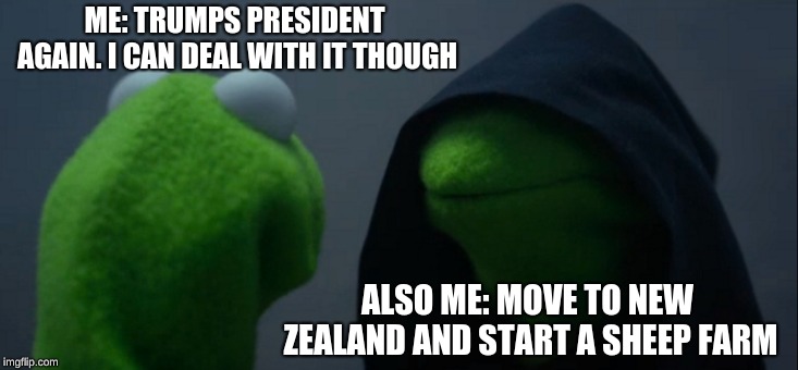 Evil Kermit | ME: TRUMPS PRESIDENT AGAIN.
I CAN DEAL WITH IT THOUGH; ALSO ME: MOVE TO NEW ZEALAND AND START A SHEEP FARM | image tagged in memes,evil kermit | made w/ Imgflip meme maker