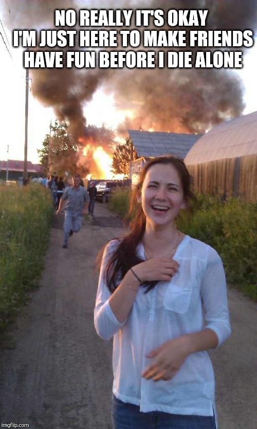 Laughing at Fire Girl | NO REALLY IT'S OKAY I'M JUST HERE TO MAKE FRIENDS HAVE FUN BEFORE I DIE ALONE | image tagged in laughing at fire girl | made w/ Imgflip meme maker