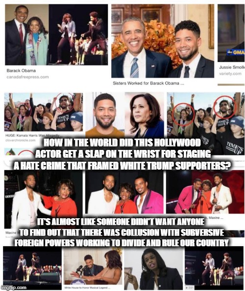The Social Injustice Warriors | HOW IN THE WORLD DID THIS HOLLYWOOD ACTOR GET A SLAP ON THE WRIST FOR STAGING A HATE CRIME THAT FRAMED WHITE TRUMP SUPPORTERS? IT'S ALMOST LIKE SOMEONE DIDN'T WANT ANYONE TO FIND OUT THAT THERE WAS COLLUSION WITH SUBVERSIVE FOREIGN POWERS WORKING TO DIVIDE AND RULE OUR COUNTRY | image tagged in jussie smollett,obama,dnc,discrimination,conspiracy,injustice | made w/ Imgflip meme maker