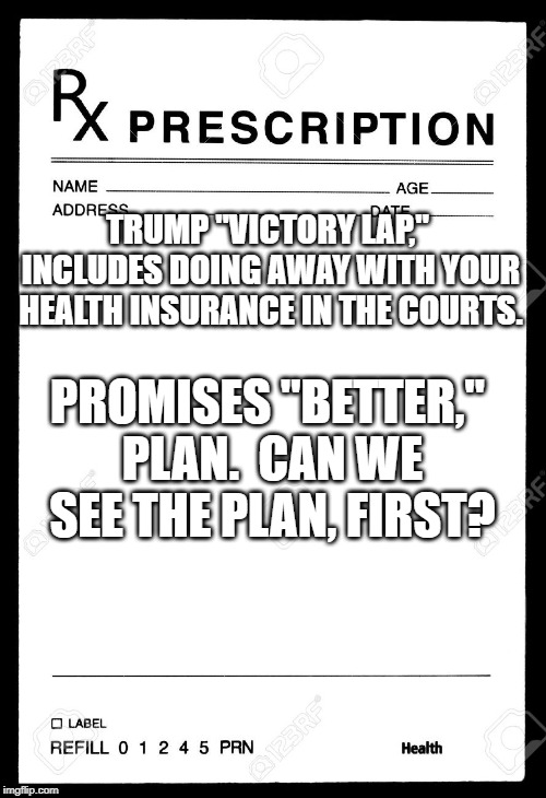 Rx | TRUMP "VICTORY LAP," INCLUDES DOING AWAY WITH YOUR HEALTH INSURANCE IN THE COURTS. PROMISES "BETTER," PLAN.  CAN WE SEE THE PLAN, FIRST? | image tagged in rx | made w/ Imgflip meme maker