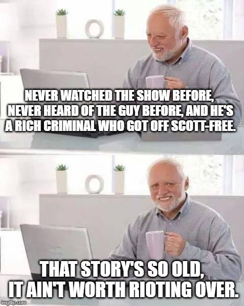 Hide the Pain Harold Meme | NEVER WATCHED THE SHOW BEFORE, NEVER HEARD OF THE GUY BEFORE, AND HE'S A RICH CRIMINAL WHO GOT OFF SCOTT-FREE. THAT STORY'S SO OLD, IT AIN'T | image tagged in memes,hide the pain harold | made w/ Imgflip meme maker