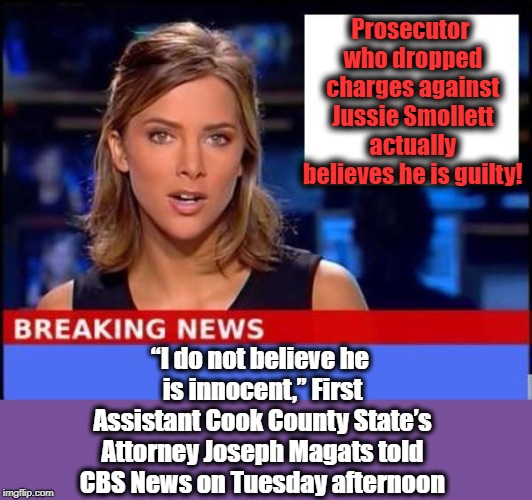 I honestly DID NOT expect to read this! Incredible! | Prosecutor who dropped charges against Jussie Smollett actually believes he is guilty! “I do not believe he is innocent,” First Assistant Cook County State’s Attorney Joseph Magats told CBS News on Tuesday afternoon | image tagged in breaking news | made w/ Imgflip meme maker