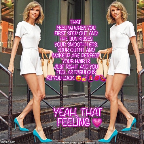 Out and about  | THAT FEELING WHEN YOU FIRST STEP OUT AND THE SUN KISSES YOUR SMOOTH LEGS. YOUR OUTFIT AND MAKEUP ARE PERFECT YOUR HAIR IS JUST RIGHT AND YOU FEEL AS FABULOUS AS YOU LOOK 😍💅💄💋👠; YEAH, THAT FEELING 💗 | image tagged in taylor swift | made w/ Imgflip meme maker