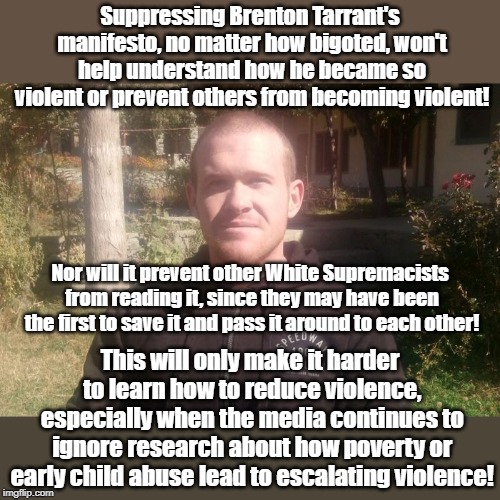 Censorship Sabotages Research To Save Lives! | Suppressing Brenton Tarrant's manifesto, no matter how bigoted, won't help understand how he became so violent or prevent others from becoming violent! Nor will it prevent other White Supremacists from reading it, since they may have been the first to save it and pass it around to each other! This will only make it harder to learn how to reduce violence, especially when the media continues to ignore research about how poverty or early child abuse lead to escalating violence! | image tagged in censorship,white supremacists,child abuse,poverty,crime prevention | made w/ Imgflip meme maker