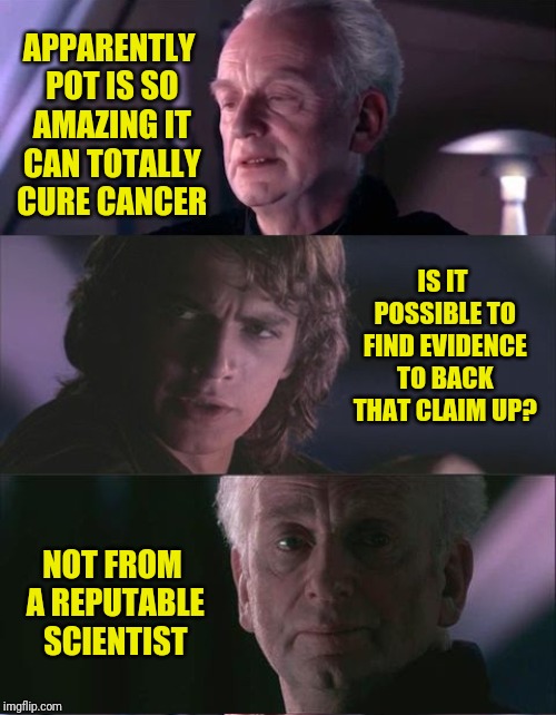 palpatine unnatural | APPARENTLY POT IS SO AMAZING IT CAN TOTALLY CURE CANCER; IS IT POSSIBLE TO FIND EVIDENCE TO BACK THAT CLAIM UP? NOT FROM A REPUTABLE SCIENTIST | image tagged in palpatine unnatural,pot,marijuana | made w/ Imgflip meme maker