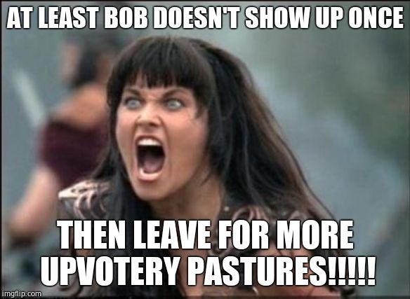 Angry Xena | AT LEAST BOB DOESN'T SHOW UP ONCE THEN LEAVE FOR MORE UPVOTERY PASTURES!!!!! | image tagged in angry xena | made w/ Imgflip meme maker