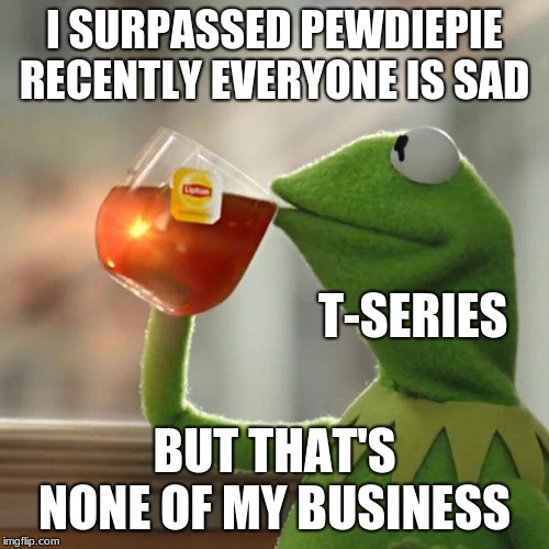 But That's None Of My Business Meme | I SURPASSED PEWDIEPIE RECENTLY EVERYONE IS SAD; T-SERIES; BUT THAT'S NONE OF MY BUSINESS | image tagged in memes,but thats none of my business,kermit the frog | made w/ Imgflip meme maker
