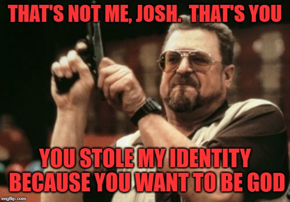 THAT'S NOT ME, JOSH.  THAT'S YOU YOU STOLE MY IDENTITY BECAUSE YOU WANT TO BE GOD | image tagged in memes,am i the only one around here | made w/ Imgflip meme maker
