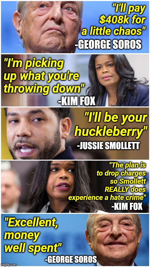 The Real Jussie Smollett Narrative | "I'll pay $408k for a little chaos"; -GEORGE SOROS; "I'm picking up what you're throwing down"; -KIM FOX; "I'll be your huckleberry"; -JUSSIE SMOLLETT; "The plan is to drop charges so Smollett REALLY does experience a hate crime"; -KIM FOX; "Excellent, money well spent"; -GEORGE SOROS | image tagged in george soros,jussie smollett,hate crime,liberals,conspiracy,scumbag hollywood | made w/ Imgflip meme maker