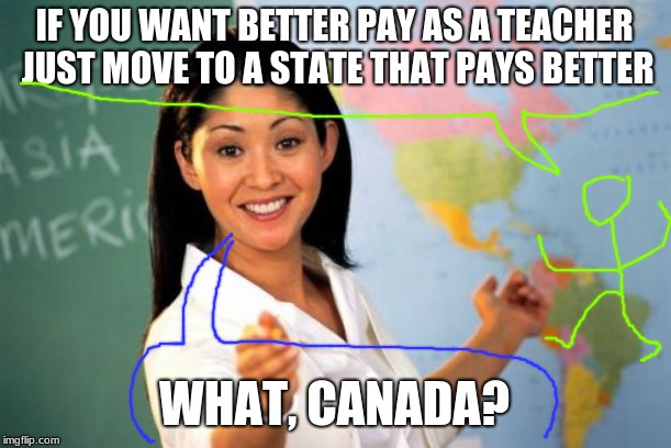 Unhelpful High School Teacher | IF YOU WANT BETTER PAY AS A TEACHER JUST MOVE TO A STATE THAT PAYS BETTER; WHAT, CANADA? | image tagged in memes,unhelpful high school teacher | made w/ Imgflip meme maker