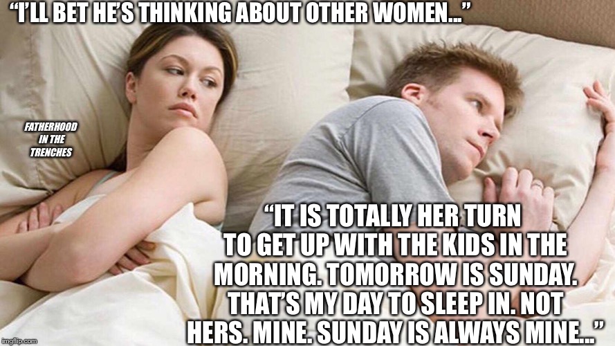 MINE | “I’LL BET HE’S THINKING ABOUT OTHER WOMEN...”; FATHERHOOD IN THE TRENCHES; “IT IS TOTALLY HER TURN TO GET UP WITH THE KIDS IN THE MORNING. TOMORROW IS SUNDAY. THAT’S MY DAY TO SLEEP IN. NOT HERS. MINE. SUNDAY IS ALWAYS MINE...” | image tagged in i bet he's thinking about other women,parenting,sleeping | made w/ Imgflip meme maker