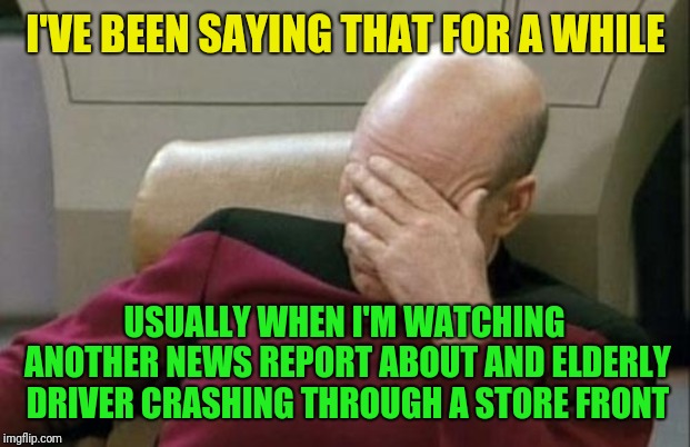 Captain Picard Facepalm Meme | I'VE BEEN SAYING THAT FOR A WHILE USUALLY WHEN I'M WATCHING ANOTHER NEWS REPORT ABOUT AND ELDERLY DRIVER CRASHING THROUGH A STORE FRONT | image tagged in memes,captain picard facepalm | made w/ Imgflip meme maker