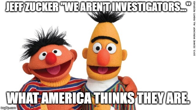 bert and ernie | JEFF ZUCKER "WE AREN'T INVESTIGATORS..."; WHAT AMERICA THINKS THEY ARE. | image tagged in bert and ernie | made w/ Imgflip meme maker