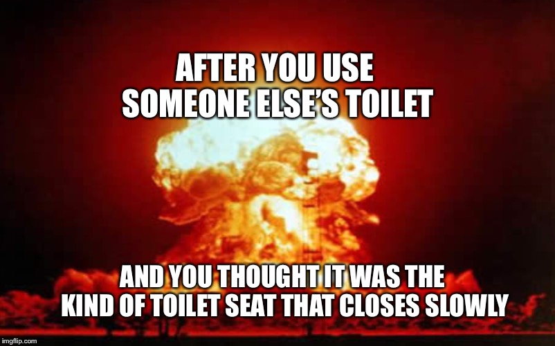 At 2am... | AFTER YOU USE SOMEONE ELSE’S TOILET; AND YOU THOUGHT IT WAS THE KIND OF TOILET SEAT THAT CLOSES SLOWLY | image tagged in oh no,toilet humor,loud,nuclear explosion | made w/ Imgflip meme maker