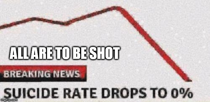 Suicide rates drop | ALL ARE TO BE SHOT | image tagged in suicide rates drop | made w/ Imgflip meme maker