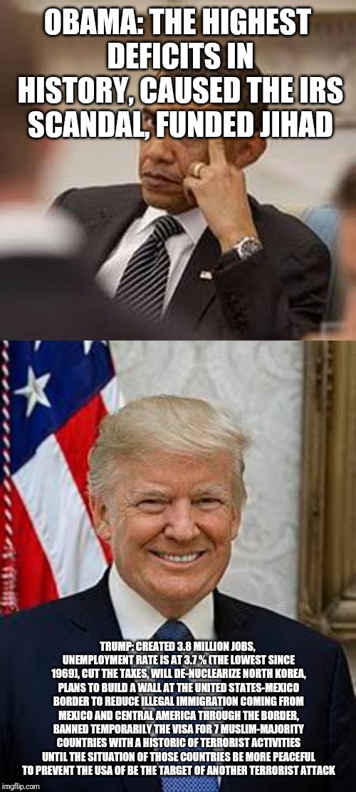 OBAMA: THE HIGHEST DEFICITS IN HISTORY, CAUSED THE IRS SCANDAL, FUNDED JIHAD; TRUMP: CREATED 3.8 MILLION JOBS, UNEMPLOYMENT RATE IS AT 3.7 % (THE LOWEST SINCE 1969), CUT THE TAXES, WILL DE-NUCLEARIZE NORTH KOREA, PLANS TO BUILD A WALL AT THE UNITED STATES-MEXICO BORDER TO REDUCE ILLEGAL IMMIGRATION COMING FROM MEXICO AND CENTRAL AMERICA THROUGH THE BORDER, BANNED TEMPORARILY THE VISA FOR 7 MUSLIM-MAJORITY COUNTRIES WITH A HISTORIC OF TERRORIST ACTIVITIES UNTIL THE SITUATION OF THOSE COUNTRIES BE MORE PEACEFUL TO PREVENT THE USA OF BE THE TARGET OF ANOTHER TERRORIST ATTACK | image tagged in donald trump,trump,obama,maga | made w/ Imgflip meme maker