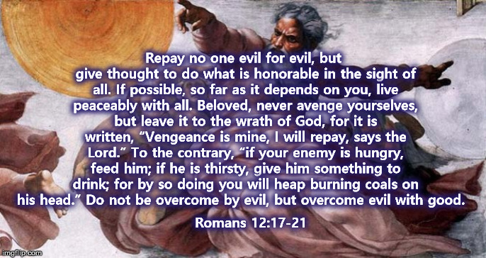 Repay no one evil for evil, but give thought to do what is honorable in the sight of all. If possible, so far as it depends on you, live peaceably with all. Beloved, never avenge yourselves, but leave it to the wrath of God, for it is written, “Vengeance is mine, I will repay, says the Lord.” To the contrary, “if your enemy is hungry, feed him; if he is thirsty, give him something to drink; for by so doing you will heap burning coals on his head.” Do not be overcome by evil, but overcome evil with good. Romans 12:17-21 | image tagged in donald trump,revenge,god,kindness | made w/ Imgflip meme maker