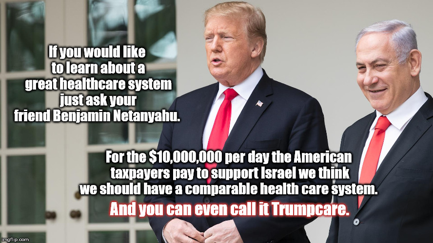 If you would like to learn about a great healthcare system just ask your friend Benjamin Netanyahu. For the $10,000,000 per day the American taxpayers pay to support Israel we think we should have a comparable health care system. And you can even call it Trumpcare. | image tagged in donald trump,healthcare,trumpcare,israel,taxes | made w/ Imgflip meme maker