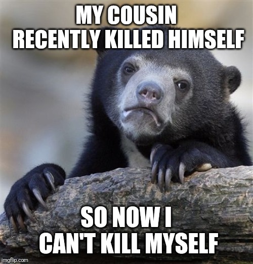 Confession Bear | MY COUSIN RECENTLY KILLED HIMSELF; SO NOW I CAN'T KILL MYSELF | image tagged in memes,confession bear,AdviceAnimals | made w/ Imgflip meme maker