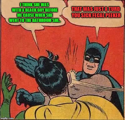Batman Slapping Robin Meme | I THINK SHE WAS WITH A BLACK GUY BEFORE ME CAUSE WHEN SHE WENT TO THE BATHROOM SHE.. THAT WAS JUST A TURD YOU SICK FECAL PEEKER | image tagged in memes,batman slapping robin | made w/ Imgflip meme maker