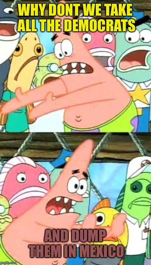 Put It Somewhere Else Patrick Meme | WHY DONT WE TAKE ALL THE DEMOCRATS; AND DUMP THEM IN MEXICO | image tagged in memes,put it somewhere else patrick | made w/ Imgflip meme maker