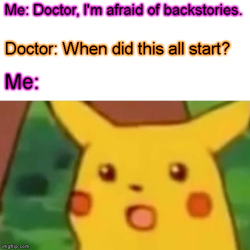 Welp, that's a new low. | Me: Doctor, I'm afraid of backstories. Doctor: When did this all start? Me: | image tagged in memes,surprised pikachu | made w/ Imgflip meme maker