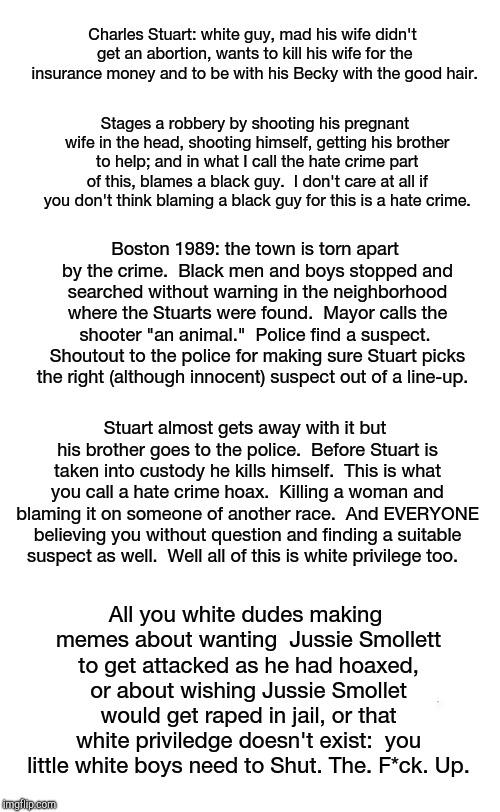 plain white tall | Charles Stuart: white guy, mad his wife didn't get an abortion, wants to kill his wife for the insurance money and to be with his Becky with the good hair. Stages a robbery by shooting his pregnant wife in the head, shooting himself, getting his brother to help; and in what I call the hate crime part of this, blames a black guy.  I don't care at all if you don't think blaming a black guy for this is a hate crime. Boston 1989: the town is torn apart by the crime.  Black men and boys stopped and searched without warning in the neighborhood where the Stuarts were found.  Mayor calls the shooter "an animal."  Police find a suspect.  Shoutout to the police for making sure Stuart picks the right (although innocent) suspect out of a line-up. Stuart almost gets away with it but his brother goes to the police.  Before Stuart is taken into custody he kills himself.  This is what you call a hate crime hoax.  Killing a woman and blaming it on someone of another race.  And EVERYONE believing you without question and finding a suitable suspect as well.  Well all of this is white privilege too. All you white dudes making memes about wanting  Jussie Smollett to get attacked as he had hoaxed, or about wishing Jussie Smollet would get raped in jail, or that white priviledge doesn't exist:  you little white boys need to Shut. The. F*ck. Up. | image tagged in plain white tall | made w/ Imgflip meme maker