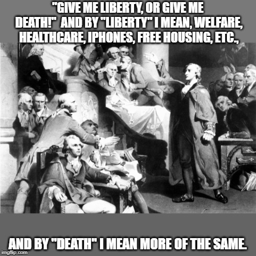 If Patrick were a liberal today... | "GIVE ME LIBERTY, OR GIVE ME DEATH!"  AND BY "LIBERTY" I MEAN, WELFARE, HEALTHCARE, IPHONES, FREE HOUSING, ETC., AND BY "DEATH" I MEAN MORE OF THE SAME. | image tagged in politics,political meme,funny | made w/ Imgflip meme maker